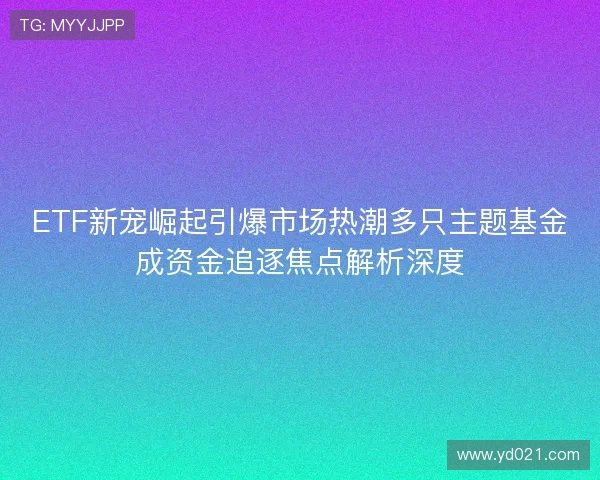 ETF新宠崛起引爆市场热潮多只主题基金成资金追逐焦点解析深度 ETF新宠崛起引爆市场热潮多只主题基金成资金追逐焦点解析深度