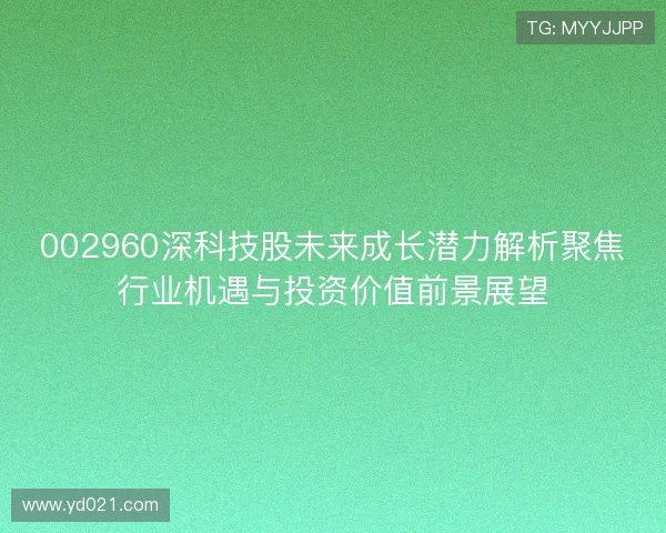 002960深科技股未来成长潜力解析聚焦行业机遇与投资价值前景展望 002960深科技股未来成长潜力解析聚焦行业机遇与投资价值前景展望